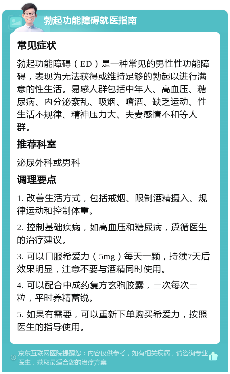 勃起功能障碍就医指南 常见症状 勃起功能障碍（ED）是一种常见的男性性功能障碍，表现为无法获得或维持足够的勃起以进行满意的性生活。易感人群包括中年人、高血压、糖尿病、内分泌紊乱、吸烟、嗜酒、缺乏运动、性生活不规律、精神压力大、夫妻感情不和等人群。 推荐科室 泌尿外科或男科 调理要点 1. 改善生活方式，包括戒烟、限制酒精摄入、规律运动和控制体重。 2. 控制基础疾病，如高血压和糖尿病，遵循医生的治疗建议。 3. 可以口服希爱力（5mg）每天一颗，持续7天后效果明显，注意不要与酒精同时使用。 4. 可以配合中成药复方玄驹胶囊，三次每次三粒，平时养精蓄锐。 5. 如果有需要，可以重新下单购买希爱力，按照医生的指导使用。