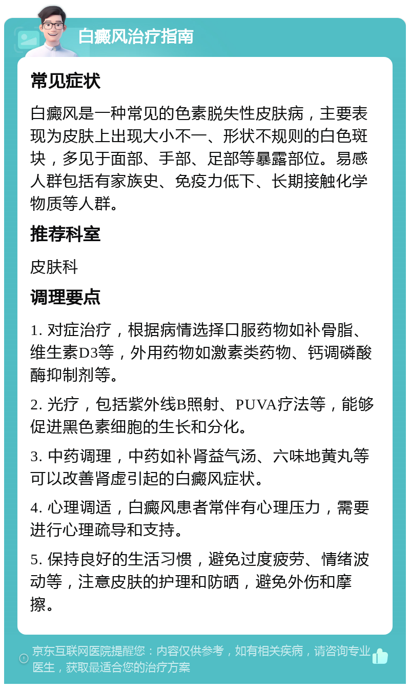 白癜风治疗指南 常见症状 白癜风是一种常见的色素脱失性皮肤病，主要表现为皮肤上出现大小不一、形状不规则的白色斑块，多见于面部、手部、足部等暴露部位。易感人群包括有家族史、免疫力低下、长期接触化学物质等人群。 推荐科室 皮肤科 调理要点 1. 对症治疗，根据病情选择口服药物如补骨脂、维生素D3等，外用药物如激素类药物、钙调磷酸酶抑制剂等。 2. 光疗，包括紫外线B照射、PUVA疗法等，能够促进黑色素细胞的生长和分化。 3. 中药调理，中药如补肾益气汤、六味地黄丸等可以改善肾虚引起的白癜风症状。 4. 心理调适，白癜风患者常伴有心理压力，需要进行心理疏导和支持。 5. 保持良好的生活习惯，避免过度疲劳、情绪波动等，注意皮肤的护理和防晒，避免外伤和摩擦。