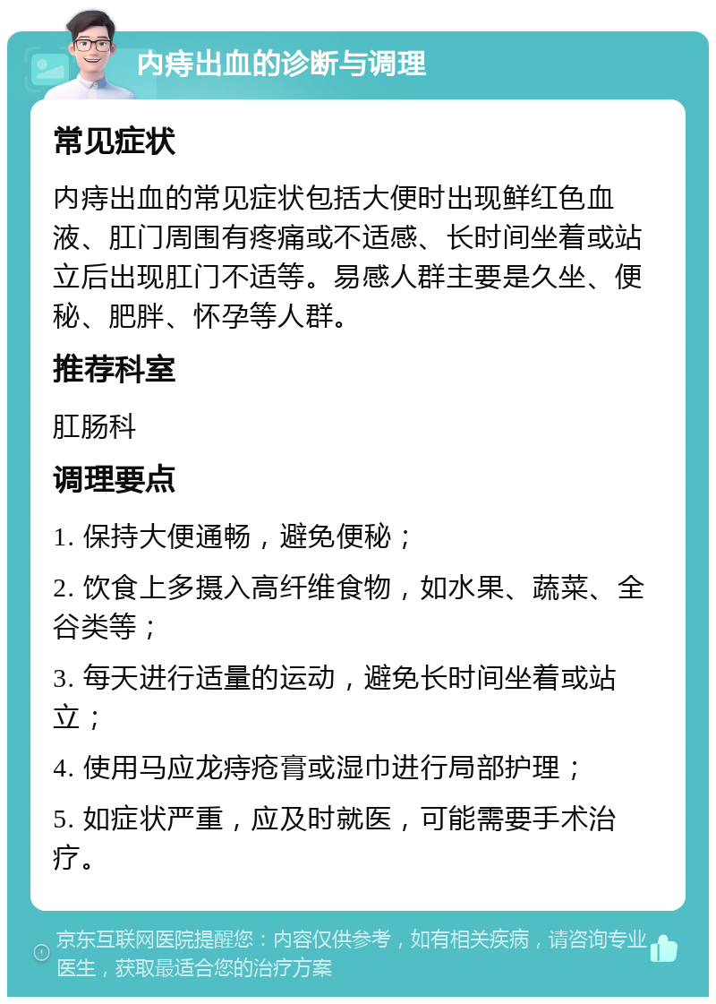 内痔出血的诊断与调理 常见症状 内痔出血的常见症状包括大便时出现鲜红色血液、肛门周围有疼痛或不适感、长时间坐着或站立后出现肛门不适等。易感人群主要是久坐、便秘、肥胖、怀孕等人群。 推荐科室 肛肠科 调理要点 1. 保持大便通畅，避免便秘； 2. 饮食上多摄入高纤维食物，如水果、蔬菜、全谷类等； 3. 每天进行适量的运动，避免长时间坐着或站立； 4. 使用马应龙痔疮膏或湿巾进行局部护理； 5. 如症状严重，应及时就医，可能需要手术治疗。