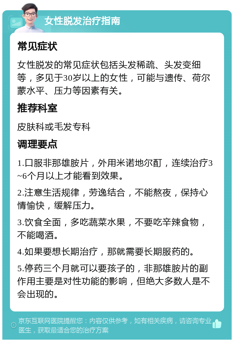 女性脱发治疗指南 常见症状 女性脱发的常见症状包括头发稀疏、头发变细等，多见于30岁以上的女性，可能与遗传、荷尔蒙水平、压力等因素有关。 推荐科室 皮肤科或毛发专科 调理要点 1.口服非那雄胺片，外用米诺地尔酊，连续治疗3~6个月以上才能看到效果。 2.注意生活规律，劳逸结合，不能熬夜，保持心情愉快，缓解压力。 3.饮食全面，多吃蔬菜水果，不要吃辛辣食物，不能喝酒。 4.如果要想长期治疗，那就需要长期服药的。 5.停药三个月就可以要孩子的，非那雄胺片的副作用主要是对性功能的影响，但绝大多数人是不会出现的。