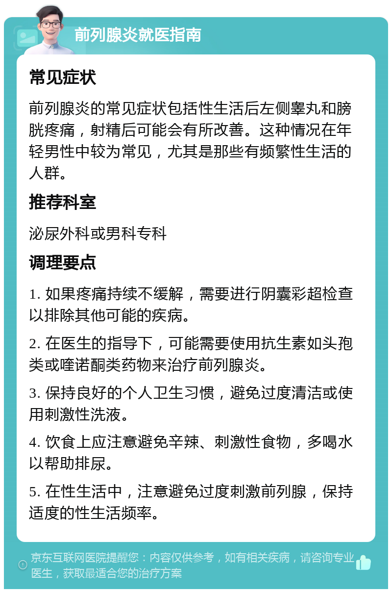 前列腺炎就医指南 常见症状 前列腺炎的常见症状包括性生活后左侧睾丸和膀胱疼痛，射精后可能会有所改善。这种情况在年轻男性中较为常见，尤其是那些有频繁性生活的人群。 推荐科室 泌尿外科或男科专科 调理要点 1. 如果疼痛持续不缓解，需要进行阴囊彩超检查以排除其他可能的疾病。 2. 在医生的指导下，可能需要使用抗生素如头孢类或喹诺酮类药物来治疗前列腺炎。 3. 保持良好的个人卫生习惯，避免过度清洁或使用刺激性洗液。 4. 饮食上应注意避免辛辣、刺激性食物，多喝水以帮助排尿。 5. 在性生活中，注意避免过度刺激前列腺，保持适度的性生活频率。