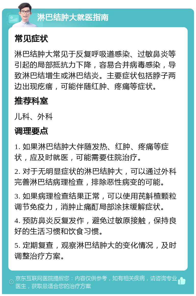 淋巴结肿大就医指南 常见症状 淋巴结肿大常见于反复呼吸道感染、过敏鼻炎等引起的局部抵抗力下降，容易合并病毒感染，导致淋巴结增生或淋巴结炎。主要症状包括脖子两边出现疙瘩，可能伴随红肿、疼痛等症状。 推荐科室 儿科、外科 调理要点 1. 如果淋巴结肿大伴随发热、红肿、疼痛等症状，应及时就医，可能需要住院治疗。 2. 对于无明显症状的淋巴结肿大，可以通过外科完善淋巴结病理检查，排除恶性病变的可能。 3. 如果病理检查结果正常，可以使用芪斛楂颗粒调节免疫力，消肿止痛酊局部涂抹缓解症状。 4. 预防鼻炎反复发作，避免过敏原接触，保持良好的生活习惯和饮食习惯。 5. 定期复查，观察淋巴结肿大的变化情况，及时调整治疗方案。