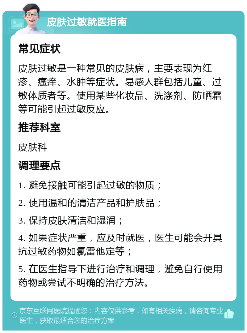 皮肤过敏就医指南 常见症状 皮肤过敏是一种常见的皮肤病，主要表现为红疹、瘙痒、水肿等症状。易感人群包括儿童、过敏体质者等。使用某些化妆品、洗涤剂、防晒霜等可能引起过敏反应。 推荐科室 皮肤科 调理要点 1. 避免接触可能引起过敏的物质； 2. 使用温和的清洁产品和护肤品； 3. 保持皮肤清洁和湿润； 4. 如果症状严重，应及时就医，医生可能会开具抗过敏药物如氯雷他定等； 5. 在医生指导下进行治疗和调理，避免自行使用药物或尝试不明确的治疗方法。