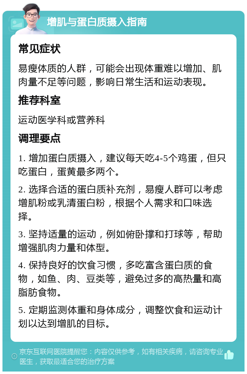 增肌与蛋白质摄入指南 常见症状 易瘦体质的人群，可能会出现体重难以增加、肌肉量不足等问题，影响日常生活和运动表现。 推荐科室 运动医学科或营养科 调理要点 1. 增加蛋白质摄入，建议每天吃4-5个鸡蛋，但只吃蛋白，蛋黄最多两个。 2. 选择合适的蛋白质补充剂，易瘦人群可以考虑增肌粉或乳清蛋白粉，根据个人需求和口味选择。 3. 坚持适量的运动，例如俯卧撑和打球等，帮助增强肌肉力量和体型。 4. 保持良好的饮食习惯，多吃富含蛋白质的食物，如鱼、肉、豆类等，避免过多的高热量和高脂肪食物。 5. 定期监测体重和身体成分，调整饮食和运动计划以达到增肌的目标。