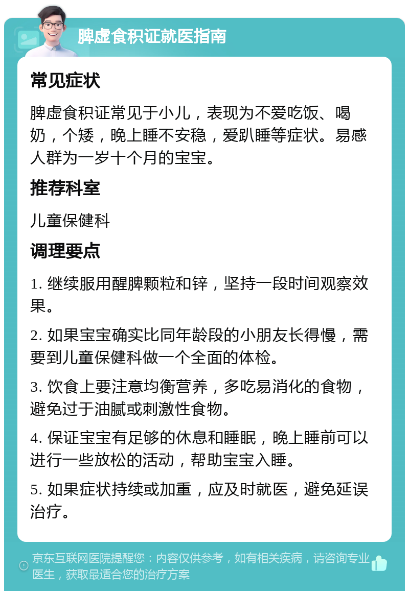 脾虚食积证就医指南 常见症状 脾虚食积证常见于小儿，表现为不爱吃饭、喝奶，个矮，晚上睡不安稳，爱趴睡等症状。易感人群为一岁十个月的宝宝。 推荐科室 儿童保健科 调理要点 1. 继续服用醒脾颗粒和锌，坚持一段时间观察效果。 2. 如果宝宝确实比同年龄段的小朋友长得慢，需要到儿童保健科做一个全面的体检。 3. 饮食上要注意均衡营养，多吃易消化的食物，避免过于油腻或刺激性食物。 4. 保证宝宝有足够的休息和睡眠，晚上睡前可以进行一些放松的活动，帮助宝宝入睡。 5. 如果症状持续或加重，应及时就医，避免延误治疗。