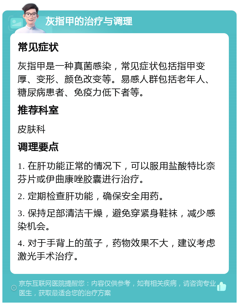 灰指甲的治疗与调理 常见症状 灰指甲是一种真菌感染，常见症状包括指甲变厚、变形、颜色改变等。易感人群包括老年人、糖尿病患者、免疫力低下者等。 推荐科室 皮肤科 调理要点 1. 在肝功能正常的情况下，可以服用盐酸特比奈芬片或伊曲康唑胶囊进行治疗。 2. 定期检查肝功能，确保安全用药。 3. 保持足部清洁干燥，避免穿紧身鞋袜，减少感染机会。 4. 对于手背上的茧子，药物效果不大，建议考虑激光手术治疗。