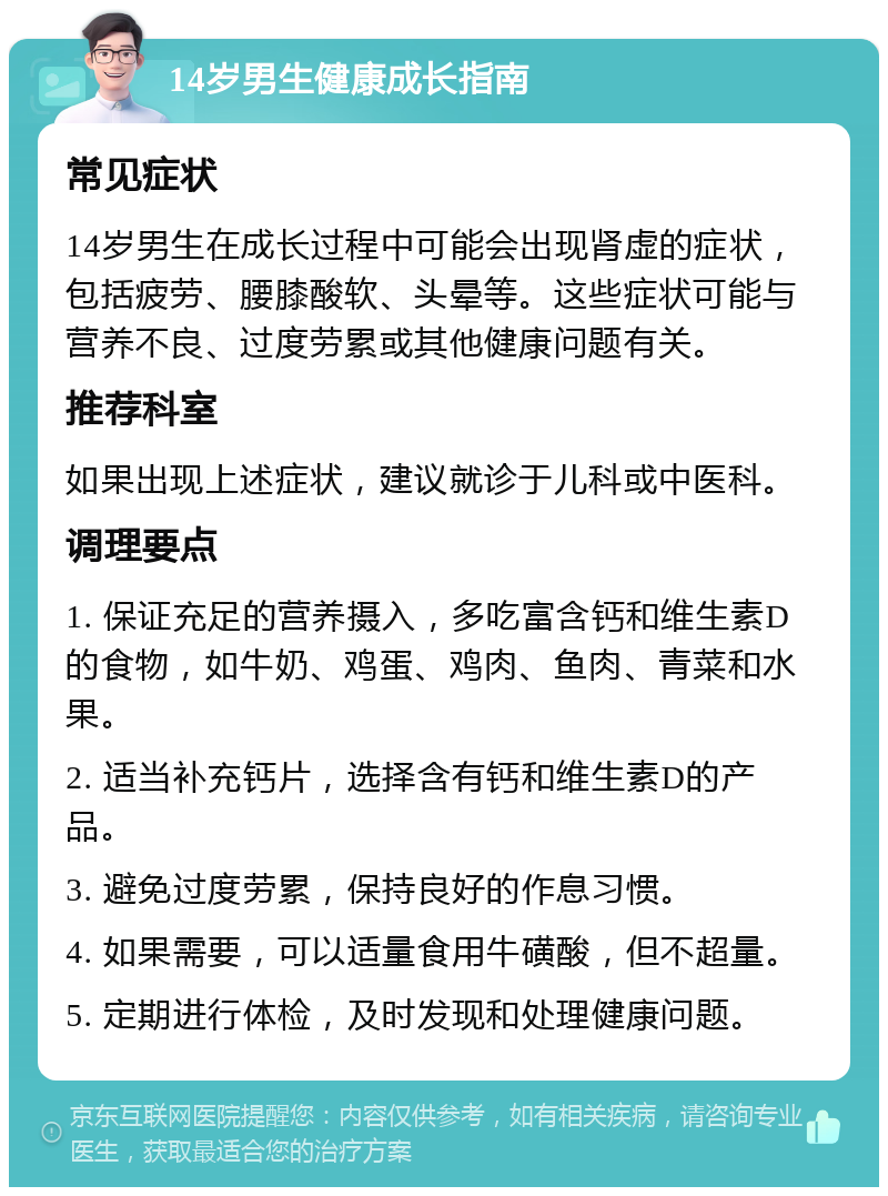 14岁男生健康成长指南 常见症状 14岁男生在成长过程中可能会出现肾虚的症状，包括疲劳、腰膝酸软、头晕等。这些症状可能与营养不良、过度劳累或其他健康问题有关。 推荐科室 如果出现上述症状，建议就诊于儿科或中医科。 调理要点 1. 保证充足的营养摄入，多吃富含钙和维生素D的食物，如牛奶、鸡蛋、鸡肉、鱼肉、青菜和水果。 2. 适当补充钙片，选择含有钙和维生素D的产品。 3. 避免过度劳累，保持良好的作息习惯。 4. 如果需要，可以适量食用牛磺酸，但不超量。 5. 定期进行体检，及时发现和处理健康问题。