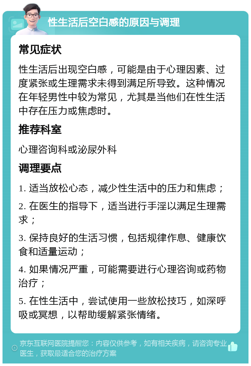 性生活后空白感的原因与调理 常见症状 性生活后出现空白感，可能是由于心理因素、过度紧张或生理需求未得到满足所导致。这种情况在年轻男性中较为常见，尤其是当他们在性生活中存在压力或焦虑时。 推荐科室 心理咨询科或泌尿外科 调理要点 1. 适当放松心态，减少性生活中的压力和焦虑； 2. 在医生的指导下，适当进行手淫以满足生理需求； 3. 保持良好的生活习惯，包括规律作息、健康饮食和适量运动； 4. 如果情况严重，可能需要进行心理咨询或药物治疗； 5. 在性生活中，尝试使用一些放松技巧，如深呼吸或冥想，以帮助缓解紧张情绪。