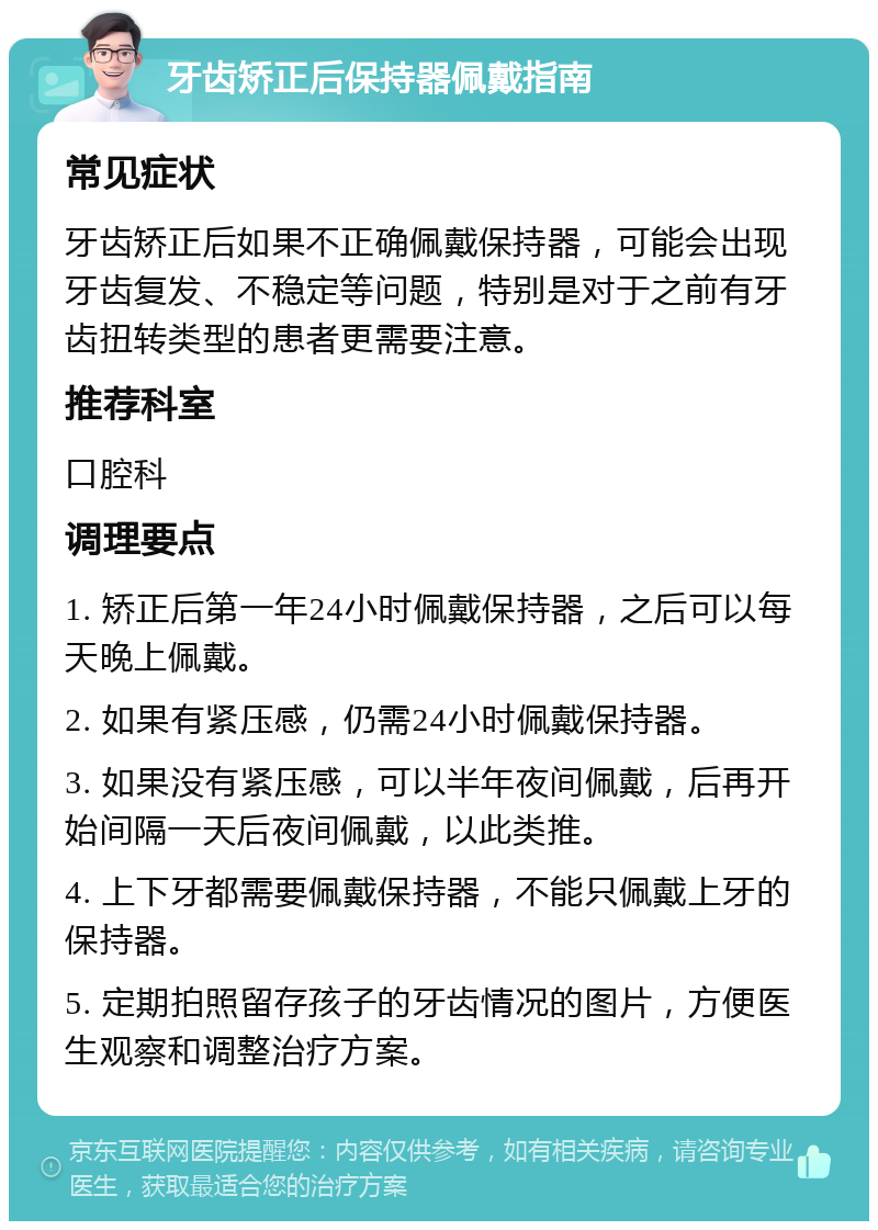 牙齿矫正后保持器佩戴指南 常见症状 牙齿矫正后如果不正确佩戴保持器，可能会出现牙齿复发、不稳定等问题，特别是对于之前有牙齿扭转类型的患者更需要注意。 推荐科室 口腔科 调理要点 1. 矫正后第一年24小时佩戴保持器，之后可以每天晚上佩戴。 2. 如果有紧压感，仍需24小时佩戴保持器。 3. 如果没有紧压感，可以半年夜间佩戴，后再开始间隔一天后夜间佩戴，以此类推。 4. 上下牙都需要佩戴保持器，不能只佩戴上牙的保持器。 5. 定期拍照留存孩子的牙齿情况的图片，方便医生观察和调整治疗方案。