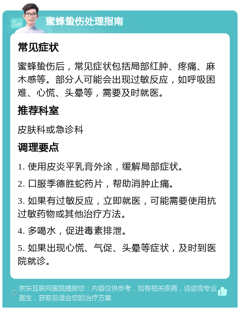 蜜蜂蛰伤处理指南 常见症状 蜜蜂蛰伤后，常见症状包括局部红肿、疼痛、麻木感等。部分人可能会出现过敏反应，如呼吸困难、心慌、头晕等，需要及时就医。 推荐科室 皮肤科或急诊科 调理要点 1. 使用皮炎平乳膏外涂，缓解局部症状。 2. 口服季德胜蛇药片，帮助消肿止痛。 3. 如果有过敏反应，立即就医，可能需要使用抗过敏药物或其他治疗方法。 4. 多喝水，促进毒素排泄。 5. 如果出现心慌、气促、头晕等症状，及时到医院就诊。