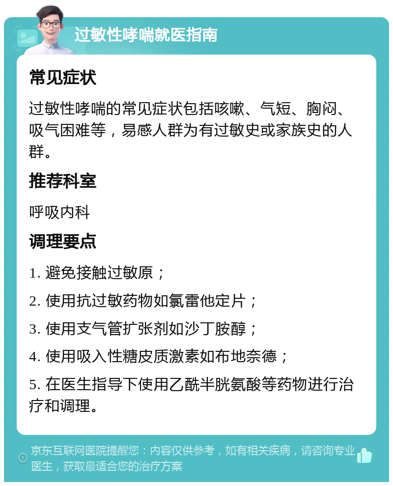 过敏性哮喘就医指南 常见症状 过敏性哮喘的常见症状包括咳嗽、气短、胸闷、吸气困难等，易感人群为有过敏史或家族史的人群。 推荐科室 呼吸内科 调理要点 1. 避免接触过敏原； 2. 使用抗过敏药物如氯雷他定片； 3. 使用支气管扩张剂如沙丁胺醇； 4. 使用吸入性糖皮质激素如布地奈德； 5. 在医生指导下使用乙酰半胱氨酸等药物进行治疗和调理。