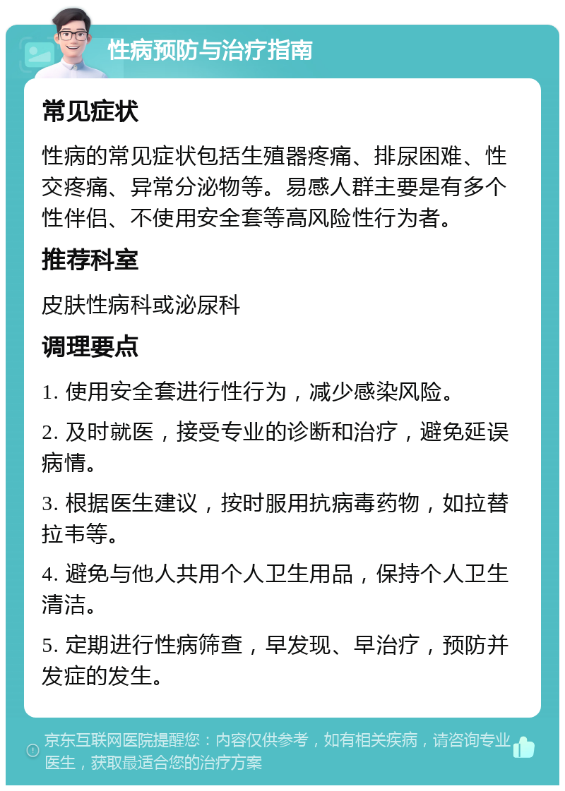 性病预防与治疗指南 常见症状 性病的常见症状包括生殖器疼痛、排尿困难、性交疼痛、异常分泌物等。易感人群主要是有多个性伴侣、不使用安全套等高风险性行为者。 推荐科室 皮肤性病科或泌尿科 调理要点 1. 使用安全套进行性行为，减少感染风险。 2. 及时就医，接受专业的诊断和治疗，避免延误病情。 3. 根据医生建议，按时服用抗病毒药物，如拉替拉韦等。 4. 避免与他人共用个人卫生用品，保持个人卫生清洁。 5. 定期进行性病筛查，早发现、早治疗，预防并发症的发生。