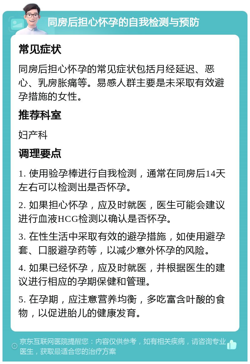 同房后担心怀孕的自我检测与预防 常见症状 同房后担心怀孕的常见症状包括月经延迟、恶心、乳房胀痛等。易感人群主要是未采取有效避孕措施的女性。 推荐科室 妇产科 调理要点 1. 使用验孕棒进行自我检测，通常在同房后14天左右可以检测出是否怀孕。 2. 如果担心怀孕，应及时就医，医生可能会建议进行血液HCG检测以确认是否怀孕。 3. 在性生活中采取有效的避孕措施，如使用避孕套、口服避孕药等，以减少意外怀孕的风险。 4. 如果已经怀孕，应及时就医，并根据医生的建议进行相应的孕期保健和管理。 5. 在孕期，应注意营养均衡，多吃富含叶酸的食物，以促进胎儿的健康发育。