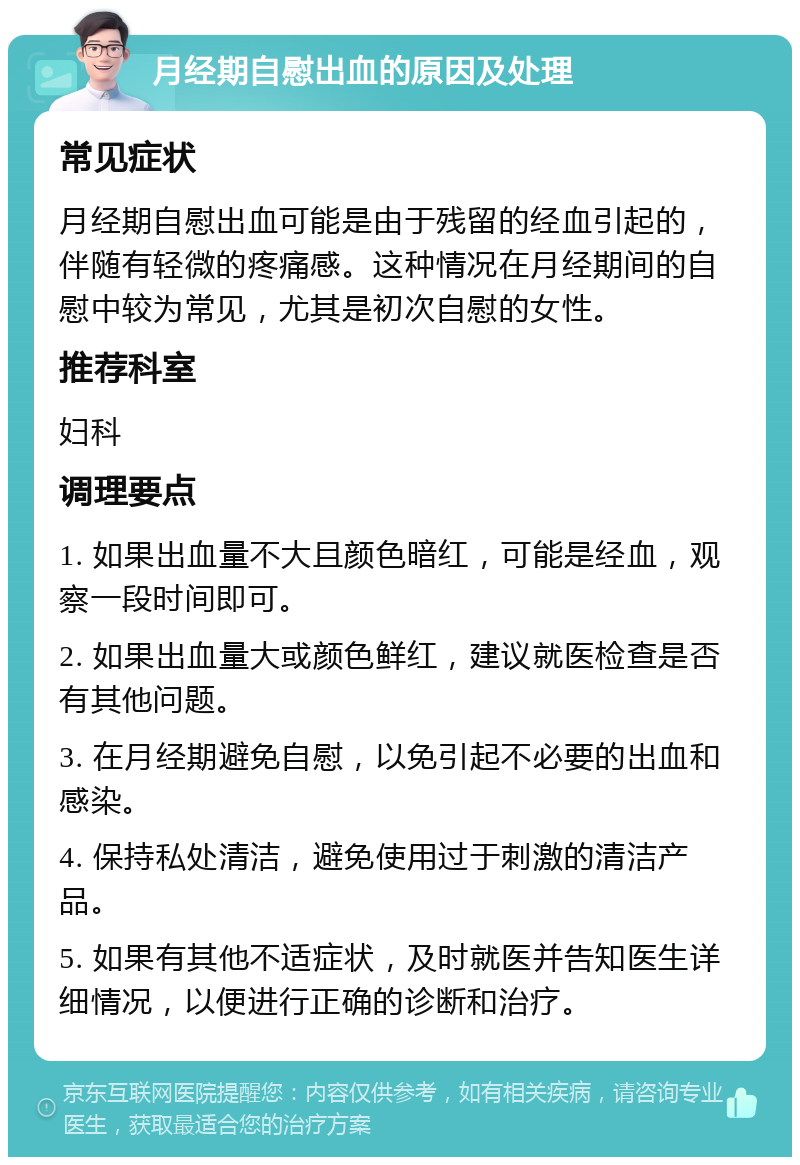 月经期自慰出血的原因及处理 常见症状 月经期自慰出血可能是由于残留的经血引起的，伴随有轻微的疼痛感。这种情况在月经期间的自慰中较为常见，尤其是初次自慰的女性。 推荐科室 妇科 调理要点 1. 如果出血量不大且颜色暗红，可能是经血，观察一段时间即可。 2. 如果出血量大或颜色鲜红，建议就医检查是否有其他问题。 3. 在月经期避免自慰，以免引起不必要的出血和感染。 4. 保持私处清洁，避免使用过于刺激的清洁产品。 5. 如果有其他不适症状，及时就医并告知医生详细情况，以便进行正确的诊断和治疗。