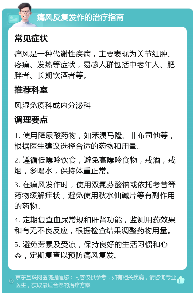 痛风反复发作的治疗指南 常见症状 痛风是一种代谢性疾病，主要表现为关节红肿、疼痛、发热等症状，易感人群包括中老年人、肥胖者、长期饮酒者等。 推荐科室 风湿免疫科或内分泌科 调理要点 1. 使用降尿酸药物，如苯溴马隆、非布司他等，根据医生建议选择合适的药物和用量。 2. 遵循低嘌呤饮食，避免高嘌呤食物，戒酒，戒烟，多喝水，保持体重正常。 3. 在痛风发作时，使用双氯芬酸钠或依托考昔等药物缓解症状，避免使用秋水仙碱片等有副作用的药物。 4. 定期复查血尿常规和肝肾功能，监测用药效果和有无不良反应，根据检查结果调整药物用量。 5. 避免劳累及受凉，保持良好的生活习惯和心态，定期复查以预防痛风复发。