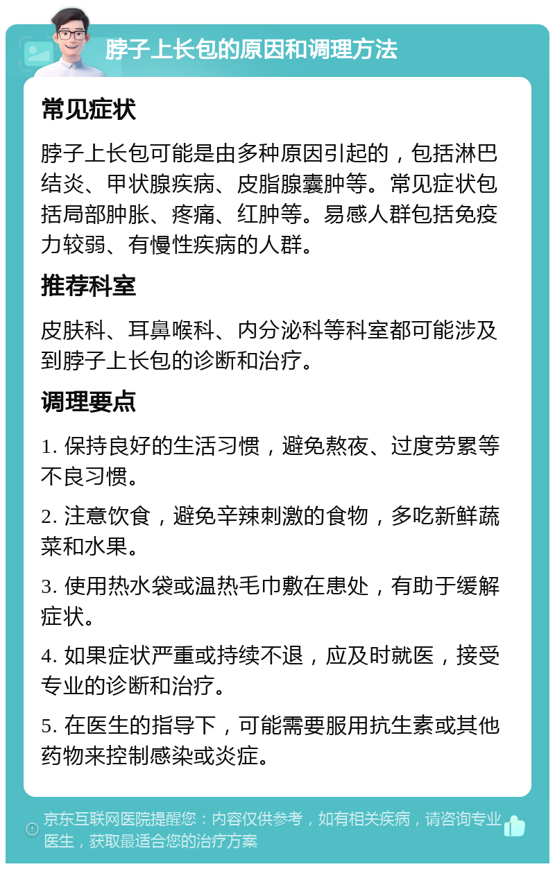 脖子上长包的原因和调理方法 常见症状 脖子上长包可能是由多种原因引起的，包括淋巴结炎、甲状腺疾病、皮脂腺囊肿等。常见症状包括局部肿胀、疼痛、红肿等。易感人群包括免疫力较弱、有慢性疾病的人群。 推荐科室 皮肤科、耳鼻喉科、内分泌科等科室都可能涉及到脖子上长包的诊断和治疗。 调理要点 1. 保持良好的生活习惯，避免熬夜、过度劳累等不良习惯。 2. 注意饮食，避免辛辣刺激的食物，多吃新鲜蔬菜和水果。 3. 使用热水袋或温热毛巾敷在患处，有助于缓解症状。 4. 如果症状严重或持续不退，应及时就医，接受专业的诊断和治疗。 5. 在医生的指导下，可能需要服用抗生素或其他药物来控制感染或炎症。