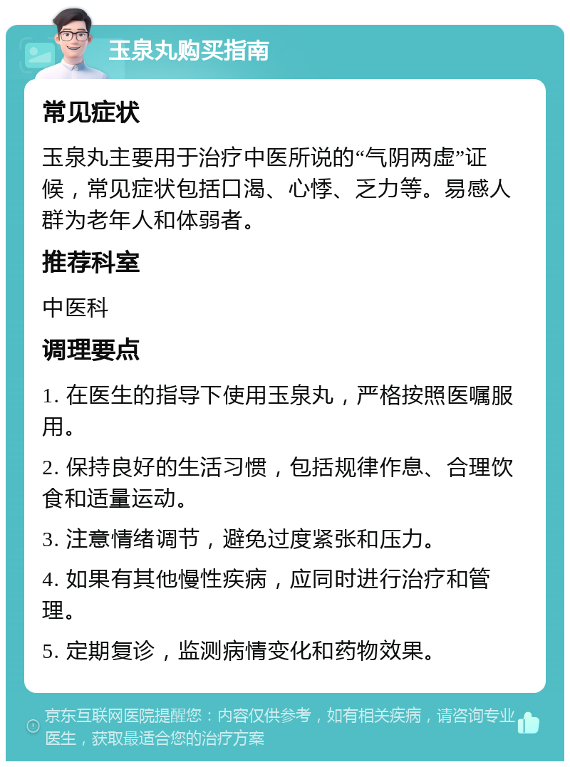 玉泉丸购买指南 常见症状 玉泉丸主要用于治疗中医所说的“气阴两虚”证候，常见症状包括口渴、心悸、乏力等。易感人群为老年人和体弱者。 推荐科室 中医科 调理要点 1. 在医生的指导下使用玉泉丸，严格按照医嘱服用。 2. 保持良好的生活习惯，包括规律作息、合理饮食和适量运动。 3. 注意情绪调节，避免过度紧张和压力。 4. 如果有其他慢性疾病，应同时进行治疗和管理。 5. 定期复诊，监测病情变化和药物效果。