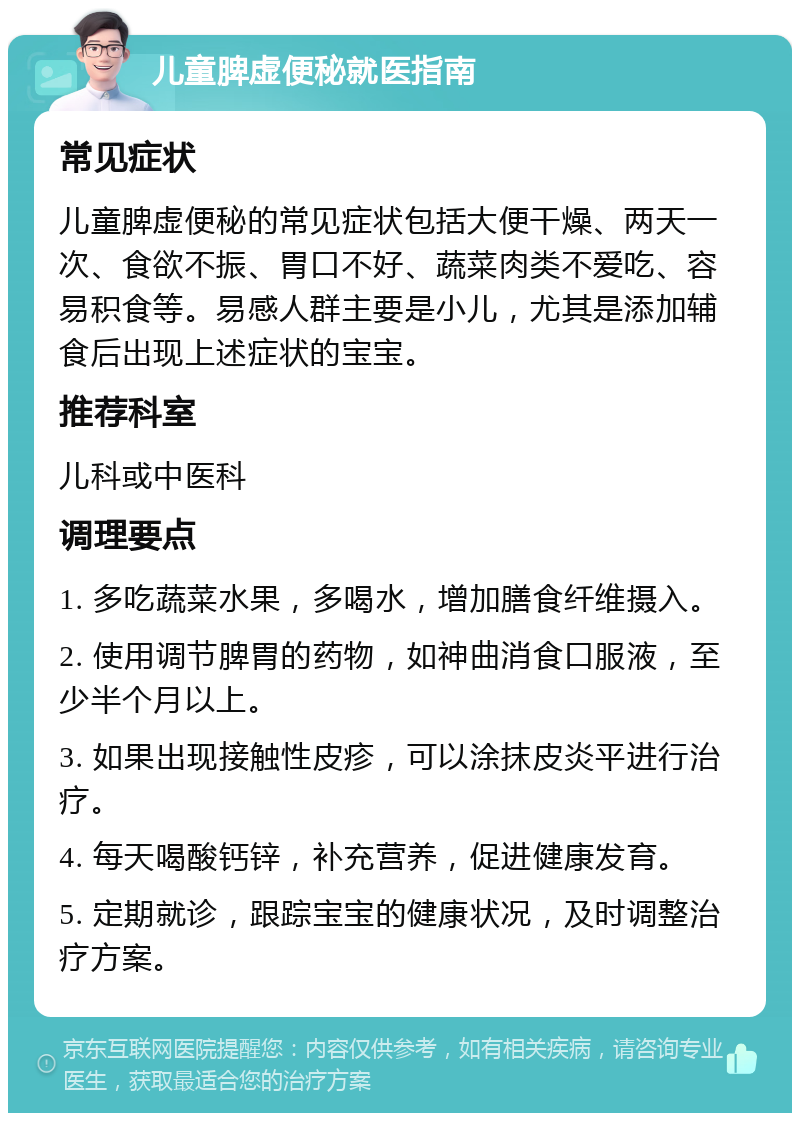 儿童脾虚便秘就医指南 常见症状 儿童脾虚便秘的常见症状包括大便干燥、两天一次、食欲不振、胃口不好、蔬菜肉类不爱吃、容易积食等。易感人群主要是小儿，尤其是添加辅食后出现上述症状的宝宝。 推荐科室 儿科或中医科 调理要点 1. 多吃蔬菜水果，多喝水，增加膳食纤维摄入。 2. 使用调节脾胃的药物，如神曲消食口服液，至少半个月以上。 3. 如果出现接触性皮疹，可以涂抹皮炎平进行治疗。 4. 每天喝酸钙锌，补充营养，促进健康发育。 5. 定期就诊，跟踪宝宝的健康状况，及时调整治疗方案。