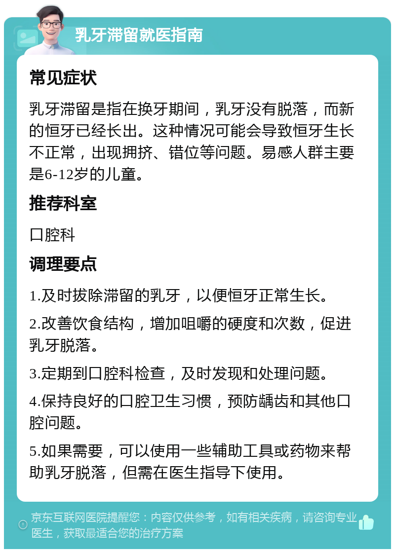 乳牙滞留就医指南 常见症状 乳牙滞留是指在换牙期间，乳牙没有脱落，而新的恒牙已经长出。这种情况可能会导致恒牙生长不正常，出现拥挤、错位等问题。易感人群主要是6-12岁的儿童。 推荐科室 口腔科 调理要点 1.及时拔除滞留的乳牙，以便恒牙正常生长。 2.改善饮食结构，增加咀嚼的硬度和次数，促进乳牙脱落。 3.定期到口腔科检查，及时发现和处理问题。 4.保持良好的口腔卫生习惯，预防龋齿和其他口腔问题。 5.如果需要，可以使用一些辅助工具或药物来帮助乳牙脱落，但需在医生指导下使用。