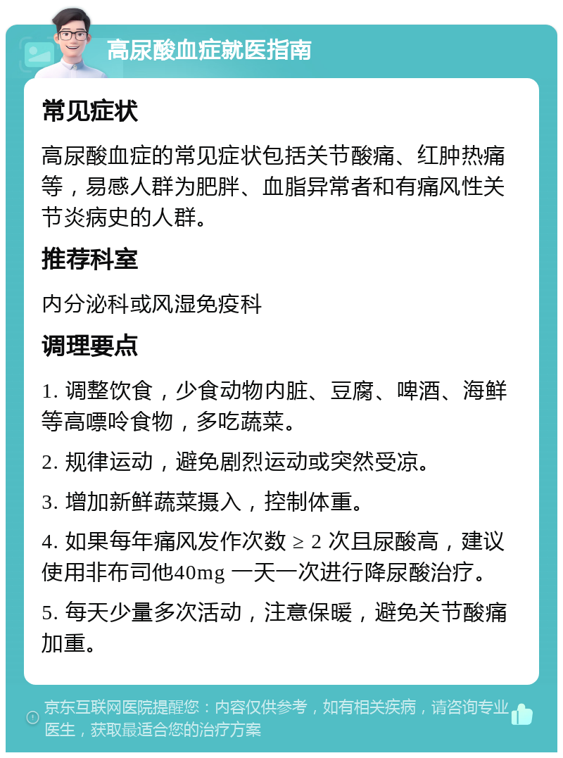 高尿酸血症就医指南 常见症状 高尿酸血症的常见症状包括关节酸痛、红肿热痛等，易感人群为肥胖、血脂异常者和有痛风性关节炎病史的人群。 推荐科室 内分泌科或风湿免疫科 调理要点 1. 调整饮食，少食动物内脏、豆腐、啤酒、海鲜等高嘌呤食物，多吃蔬菜。 2. 规律运动，避免剧烈运动或突然受凉。 3. 增加新鲜蔬菜摄入，控制体重。 4. 如果每年痛风发作次数 ≥ 2 次且尿酸高，建议使用非布司他40mg 一天一次进行降尿酸治疗。 5. 每天少量多次活动，注意保暖，避免关节酸痛加重。