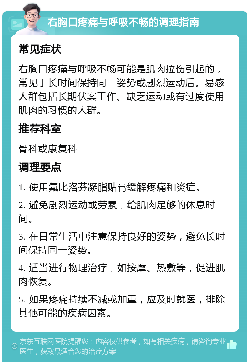 右胸口疼痛与呼吸不畅的调理指南 常见症状 右胸口疼痛与呼吸不畅可能是肌肉拉伤引起的，常见于长时间保持同一姿势或剧烈运动后。易感人群包括长期伏案工作、缺乏运动或有过度使用肌肉的习惯的人群。 推荐科室 骨科或康复科 调理要点 1. 使用氟比洛芬凝脂贴膏缓解疼痛和炎症。 2. 避免剧烈运动或劳累，给肌肉足够的休息时间。 3. 在日常生活中注意保持良好的姿势，避免长时间保持同一姿势。 4. 适当进行物理治疗，如按摩、热敷等，促进肌肉恢复。 5. 如果疼痛持续不减或加重，应及时就医，排除其他可能的疾病因素。