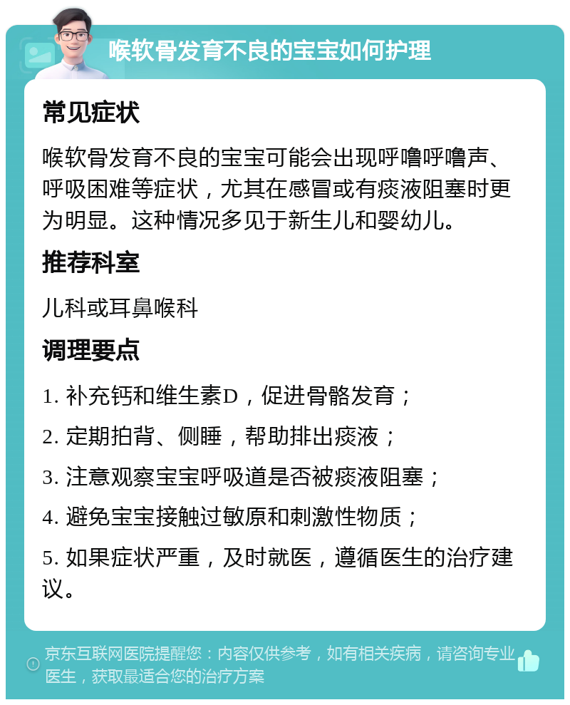 喉软骨发育不良的宝宝如何护理 常见症状 喉软骨发育不良的宝宝可能会出现呼噜呼噜声、呼吸困难等症状，尤其在感冒或有痰液阻塞时更为明显。这种情况多见于新生儿和婴幼儿。 推荐科室 儿科或耳鼻喉科 调理要点 1. 补充钙和维生素D，促进骨骼发育； 2. 定期拍背、侧睡，帮助排出痰液； 3. 注意观察宝宝呼吸道是否被痰液阻塞； 4. 避免宝宝接触过敏原和刺激性物质； 5. 如果症状严重，及时就医，遵循医生的治疗建议。