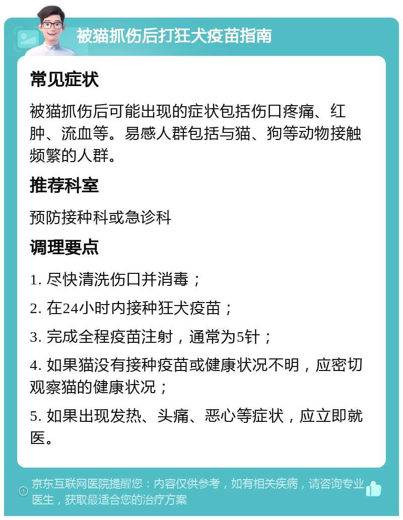 被猫抓伤后打狂犬疫苗指南 常见症状 被猫抓伤后可能出现的症状包括伤口疼痛、红肿、流血等。易感人群包括与猫、狗等动物接触频繁的人群。 推荐科室 预防接种科或急诊科 调理要点 1. 尽快清洗伤口并消毒； 2. 在24小时内接种狂犬疫苗； 3. 完成全程疫苗注射，通常为5针； 4. 如果猫没有接种疫苗或健康状况不明，应密切观察猫的健康状况； 5. 如果出现发热、头痛、恶心等症状，应立即就医。