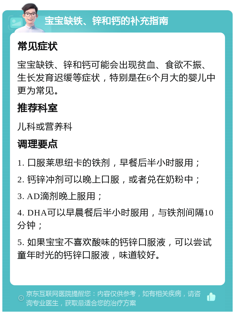 宝宝缺铁、锌和钙的补充指南 常见症状 宝宝缺铁、锌和钙可能会出现贫血、食欲不振、生长发育迟缓等症状，特别是在6个月大的婴儿中更为常见。 推荐科室 儿科或营养科 调理要点 1. 口服莱思纽卡的铁剂，早餐后半小时服用； 2. 钙锌冲剂可以晚上口服，或者兑在奶粉中； 3. AD滴剂晚上服用； 4. DHA可以早晨餐后半小时服用，与铁剂间隔10分钟； 5. 如果宝宝不喜欢酸味的钙锌口服液，可以尝试童年时光的钙锌口服液，味道较好。