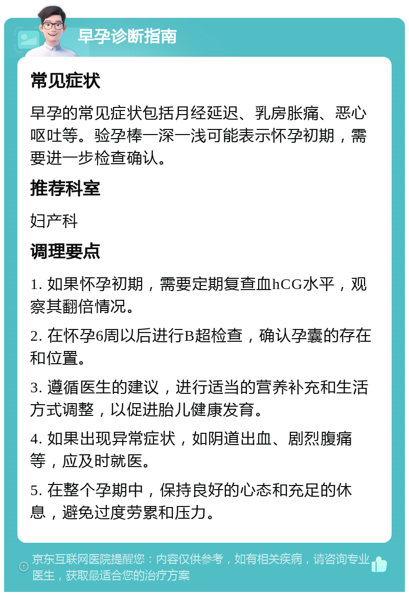 早孕诊断指南 常见症状 早孕的常见症状包括月经延迟、乳房胀痛、恶心呕吐等。验孕棒一深一浅可能表示怀孕初期，需要进一步检查确认。 推荐科室 妇产科 调理要点 1. 如果怀孕初期，需要定期复查血hCG水平，观察其翻倍情况。 2. 在怀孕6周以后进行B超检查，确认孕囊的存在和位置。 3. 遵循医生的建议，进行适当的营养补充和生活方式调整，以促进胎儿健康发育。 4. 如果出现异常症状，如阴道出血、剧烈腹痛等，应及时就医。 5. 在整个孕期中，保持良好的心态和充足的休息，避免过度劳累和压力。