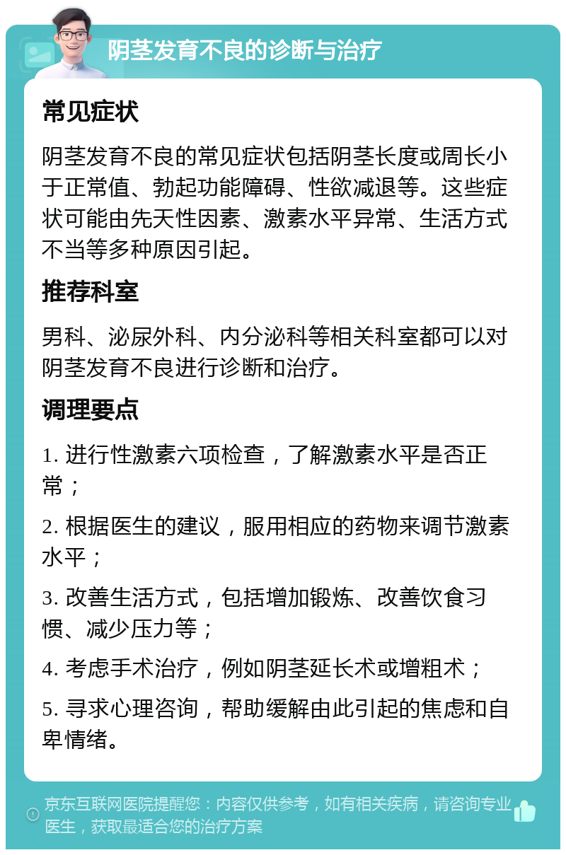 阴茎发育不良的诊断与治疗 常见症状 阴茎发育不良的常见症状包括阴茎长度或周长小于正常值、勃起功能障碍、性欲减退等。这些症状可能由先天性因素、激素水平异常、生活方式不当等多种原因引起。 推荐科室 男科、泌尿外科、内分泌科等相关科室都可以对阴茎发育不良进行诊断和治疗。 调理要点 1. 进行性激素六项检查，了解激素水平是否正常； 2. 根据医生的建议，服用相应的药物来调节激素水平； 3. 改善生活方式，包括增加锻炼、改善饮食习惯、减少压力等； 4. 考虑手术治疗，例如阴茎延长术或增粗术； 5. 寻求心理咨询，帮助缓解由此引起的焦虑和自卑情绪。