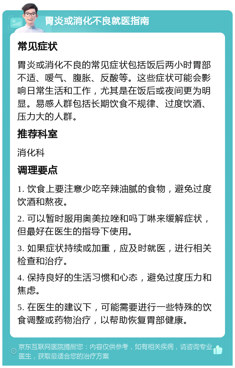 胃炎或消化不良就医指南 常见症状 胃炎或消化不良的常见症状包括饭后两小时胃部不适、嗳气、腹胀、反酸等。这些症状可能会影响日常生活和工作，尤其是在饭后或夜间更为明显。易感人群包括长期饮食不规律、过度饮酒、压力大的人群。 推荐科室 消化科 调理要点 1. 饮食上要注意少吃辛辣油腻的食物，避免过度饮酒和熬夜。 2. 可以暂时服用奥美拉唑和吗丁啉来缓解症状，但最好在医生的指导下使用。 3. 如果症状持续或加重，应及时就医，进行相关检查和治疗。 4. 保持良好的生活习惯和心态，避免过度压力和焦虑。 5. 在医生的建议下，可能需要进行一些特殊的饮食调整或药物治疗，以帮助恢复胃部健康。