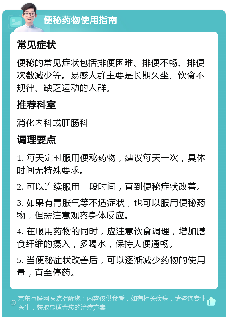 便秘药物使用指南 常见症状 便秘的常见症状包括排便困难、排便不畅、排便次数减少等。易感人群主要是长期久坐、饮食不规律、缺乏运动的人群。 推荐科室 消化内科或肛肠科 调理要点 1. 每天定时服用便秘药物，建议每天一次，具体时间无特殊要求。 2. 可以连续服用一段时间，直到便秘症状改善。 3. 如果有胃胀气等不适症状，也可以服用便秘药物，但需注意观察身体反应。 4. 在服用药物的同时，应注意饮食调理，增加膳食纤维的摄入，多喝水，保持大便通畅。 5. 当便秘症状改善后，可以逐渐减少药物的使用量，直至停药。