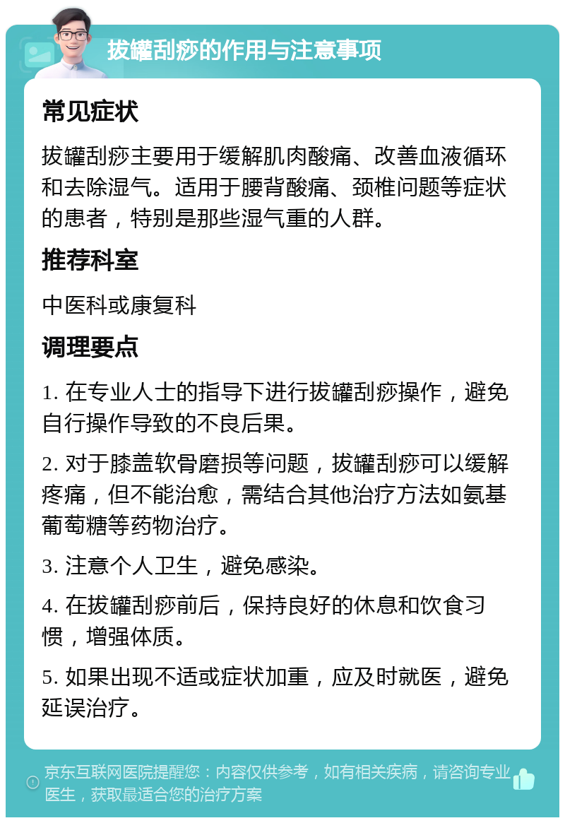 拔罐刮痧的作用与注意事项 常见症状 拔罐刮痧主要用于缓解肌肉酸痛、改善血液循环和去除湿气。适用于腰背酸痛、颈椎问题等症状的患者，特别是那些湿气重的人群。 推荐科室 中医科或康复科 调理要点 1. 在专业人士的指导下进行拔罐刮痧操作，避免自行操作导致的不良后果。 2. 对于膝盖软骨磨损等问题，拔罐刮痧可以缓解疼痛，但不能治愈，需结合其他治疗方法如氨基葡萄糖等药物治疗。 3. 注意个人卫生，避免感染。 4. 在拔罐刮痧前后，保持良好的休息和饮食习惯，增强体质。 5. 如果出现不适或症状加重，应及时就医，避免延误治疗。