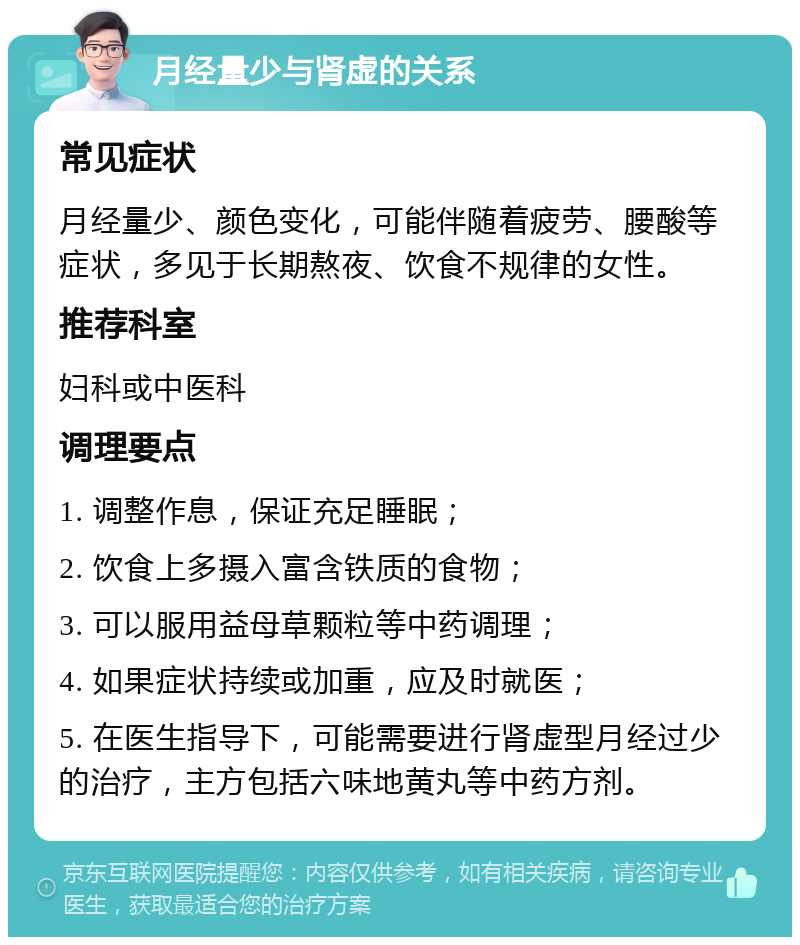 月经量少与肾虚的关系 常见症状 月经量少、颜色变化，可能伴随着疲劳、腰酸等症状，多见于长期熬夜、饮食不规律的女性。 推荐科室 妇科或中医科 调理要点 1. 调整作息，保证充足睡眠； 2. 饮食上多摄入富含铁质的食物； 3. 可以服用益母草颗粒等中药调理； 4. 如果症状持续或加重，应及时就医； 5. 在医生指导下，可能需要进行肾虚型月经过少的治疗，主方包括六味地黄丸等中药方剂。