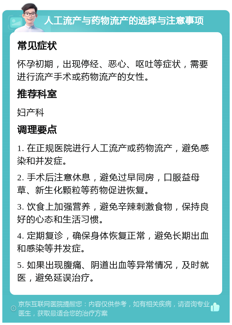 人工流产与药物流产的选择与注意事项 常见症状 怀孕初期，出现停经、恶心、呕吐等症状，需要进行流产手术或药物流产的女性。 推荐科室 妇产科 调理要点 1. 在正规医院进行人工流产或药物流产，避免感染和并发症。 2. 手术后注意休息，避免过早同房，口服益母草、新生化颗粒等药物促进恢复。 3. 饮食上加强营养，避免辛辣刺激食物，保持良好的心态和生活习惯。 4. 定期复诊，确保身体恢复正常，避免长期出血和感染等并发症。 5. 如果出现腹痛、阴道出血等异常情况，及时就医，避免延误治疗。