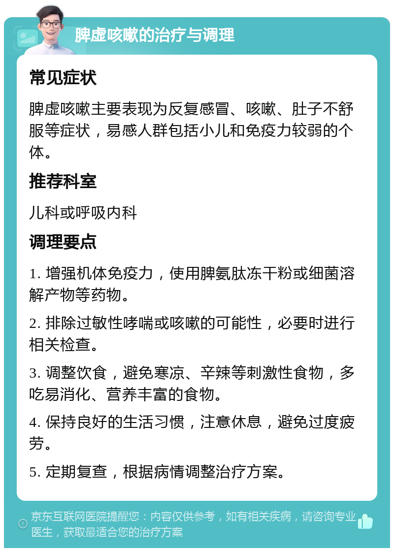 脾虚咳嗽的治疗与调理 常见症状 脾虚咳嗽主要表现为反复感冒、咳嗽、肚子不舒服等症状，易感人群包括小儿和免疫力较弱的个体。 推荐科室 儿科或呼吸内科 调理要点 1. 增强机体免疫力，使用脾氨肽冻干粉或细菌溶解产物等药物。 2. 排除过敏性哮喘或咳嗽的可能性，必要时进行相关检查。 3. 调整饮食，避免寒凉、辛辣等刺激性食物，多吃易消化、营养丰富的食物。 4. 保持良好的生活习惯，注意休息，避免过度疲劳。 5. 定期复查，根据病情调整治疗方案。