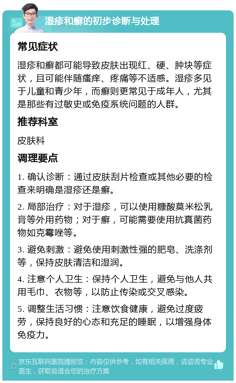 湿疹和癣的初步诊断与处理 常见症状 湿疹和癣都可能导致皮肤出现红、硬、肿块等症状，且可能伴随瘙痒、疼痛等不适感。湿疹多见于儿童和青少年，而癣则更常见于成年人，尤其是那些有过敏史或免疫系统问题的人群。 推荐科室 皮肤科 调理要点 1. 确认诊断：通过皮肤刮片检查或其他必要的检查来明确是湿疹还是癣。 2. 局部治疗：对于湿疹，可以使用糠酸莫米松乳膏等外用药物；对于癣，可能需要使用抗真菌药物如克霉唑等。 3. 避免刺激：避免使用刺激性强的肥皂、洗涤剂等，保持皮肤清洁和湿润。 4. 注意个人卫生：保持个人卫生，避免与他人共用毛巾、衣物等，以防止传染或交叉感染。 5. 调整生活习惯：注意饮食健康，避免过度疲劳，保持良好的心态和充足的睡眠，以增强身体免疫力。