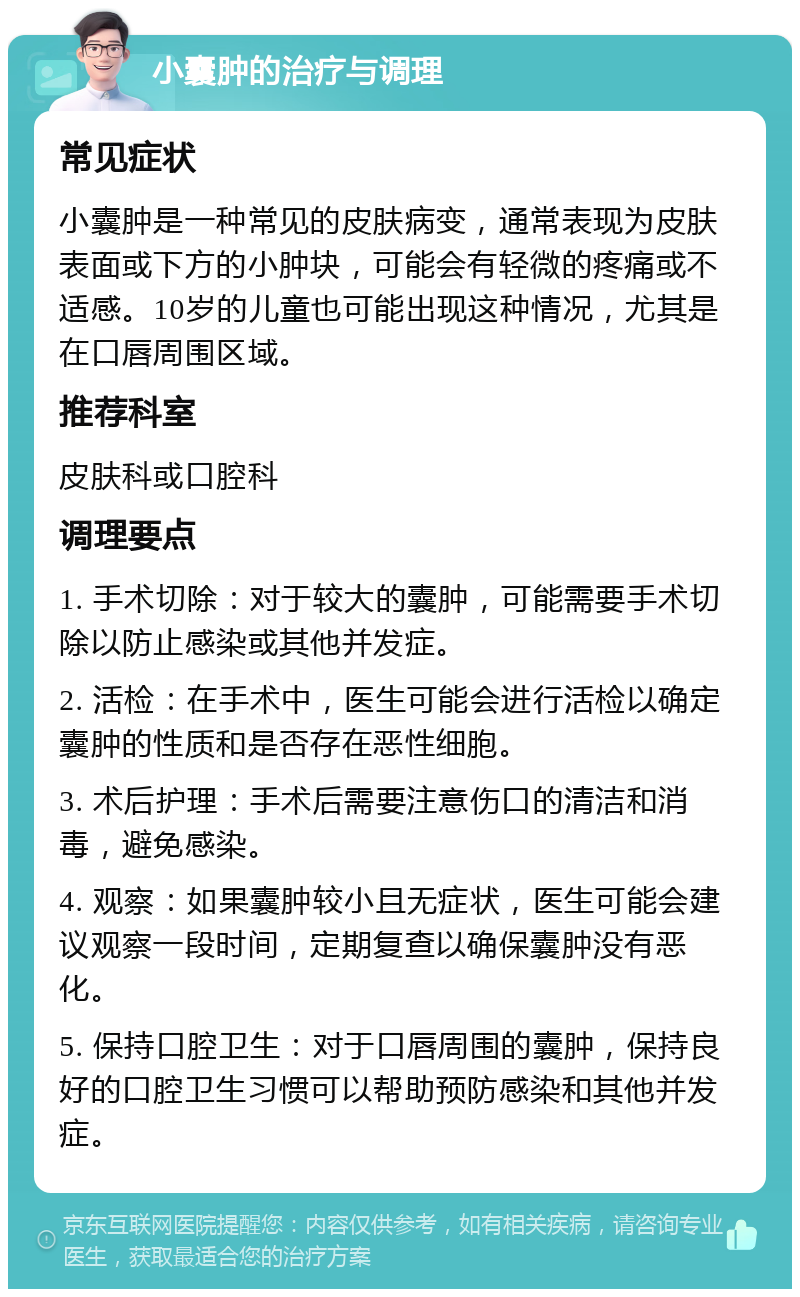 小囊肿的治疗与调理 常见症状 小囊肿是一种常见的皮肤病变，通常表现为皮肤表面或下方的小肿块，可能会有轻微的疼痛或不适感。10岁的儿童也可能出现这种情况，尤其是在口唇周围区域。 推荐科室 皮肤科或口腔科 调理要点 1. 手术切除：对于较大的囊肿，可能需要手术切除以防止感染或其他并发症。 2. 活检：在手术中，医生可能会进行活检以确定囊肿的性质和是否存在恶性细胞。 3. 术后护理：手术后需要注意伤口的清洁和消毒，避免感染。 4. 观察：如果囊肿较小且无症状，医生可能会建议观察一段时间，定期复查以确保囊肿没有恶化。 5. 保持口腔卫生：对于口唇周围的囊肿，保持良好的口腔卫生习惯可以帮助预防感染和其他并发症。