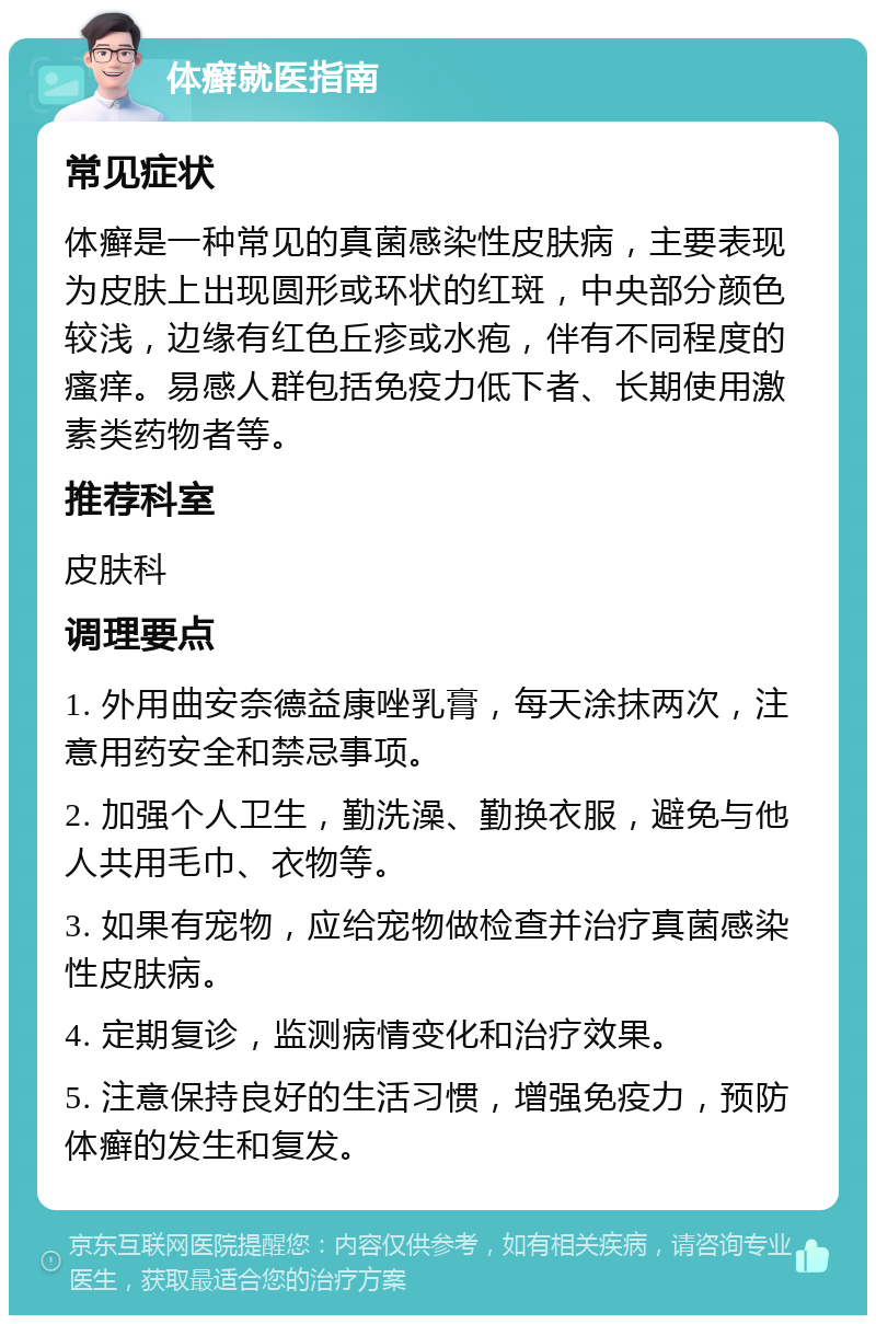 体癣就医指南 常见症状 体癣是一种常见的真菌感染性皮肤病，主要表现为皮肤上出现圆形或环状的红斑，中央部分颜色较浅，边缘有红色丘疹或水疱，伴有不同程度的瘙痒。易感人群包括免疫力低下者、长期使用激素类药物者等。 推荐科室 皮肤科 调理要点 1. 外用曲安奈德益康唑乳膏，每天涂抹两次，注意用药安全和禁忌事项。 2. 加强个人卫生，勤洗澡、勤换衣服，避免与他人共用毛巾、衣物等。 3. 如果有宠物，应给宠物做检查并治疗真菌感染性皮肤病。 4. 定期复诊，监测病情变化和治疗效果。 5. 注意保持良好的生活习惯，增强免疫力，预防体癣的发生和复发。