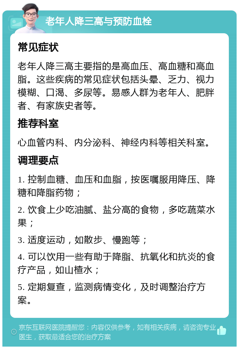 老年人降三高与预防血栓 常见症状 老年人降三高主要指的是高血压、高血糖和高血脂。这些疾病的常见症状包括头晕、乏力、视力模糊、口渴、多尿等。易感人群为老年人、肥胖者、有家族史者等。 推荐科室 心血管内科、内分泌科、神经内科等相关科室。 调理要点 1. 控制血糖、血压和血脂，按医嘱服用降压、降糖和降脂药物； 2. 饮食上少吃油腻、盐分高的食物，多吃蔬菜水果； 3. 适度运动，如散步、慢跑等； 4. 可以饮用一些有助于降脂、抗氧化和抗炎的食疗产品，如山楂水； 5. 定期复查，监测病情变化，及时调整治疗方案。