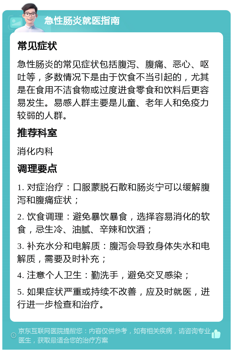 急性肠炎就医指南 常见症状 急性肠炎的常见症状包括腹泻、腹痛、恶心、呕吐等，多数情况下是由于饮食不当引起的，尤其是在食用不洁食物或过度进食零食和饮料后更容易发生。易感人群主要是儿童、老年人和免疫力较弱的人群。 推荐科室 消化内科 调理要点 1. 对症治疗：口服蒙脱石散和肠炎宁可以缓解腹泻和腹痛症状； 2. 饮食调理：避免暴饮暴食，选择容易消化的软食，忌生冷、油腻、辛辣和饮酒； 3. 补充水分和电解质：腹泻会导致身体失水和电解质，需要及时补充； 4. 注意个人卫生：勤洗手，避免交叉感染； 5. 如果症状严重或持续不改善，应及时就医，进行进一步检查和治疗。