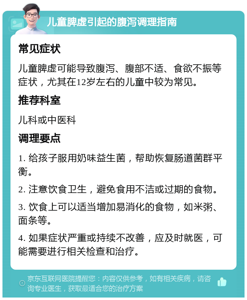 儿童脾虚引起的腹泻调理指南 常见症状 儿童脾虚可能导致腹泻、腹部不适、食欲不振等症状，尤其在12岁左右的儿童中较为常见。 推荐科室 儿科或中医科 调理要点 1. 给孩子服用奶味益生菌，帮助恢复肠道菌群平衡。 2. 注意饮食卫生，避免食用不洁或过期的食物。 3. 饮食上可以适当增加易消化的食物，如米粥、面条等。 4. 如果症状严重或持续不改善，应及时就医，可能需要进行相关检查和治疗。