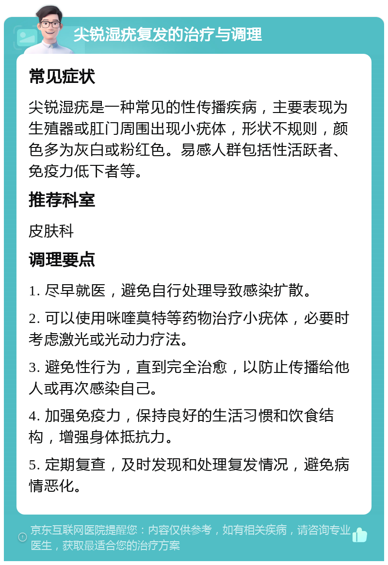 尖锐湿疣复发的治疗与调理 常见症状 尖锐湿疣是一种常见的性传播疾病，主要表现为生殖器或肛门周围出现小疣体，形状不规则，颜色多为灰白或粉红色。易感人群包括性活跃者、免疫力低下者等。 推荐科室 皮肤科 调理要点 1. 尽早就医，避免自行处理导致感染扩散。 2. 可以使用咪喹莫特等药物治疗小疣体，必要时考虑激光或光动力疗法。 3. 避免性行为，直到完全治愈，以防止传播给他人或再次感染自己。 4. 加强免疫力，保持良好的生活习惯和饮食结构，增强身体抵抗力。 5. 定期复查，及时发现和处理复发情况，避免病情恶化。