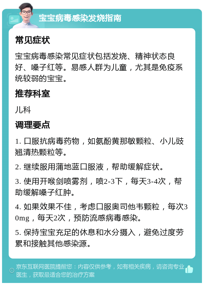 宝宝病毒感染发烧指南 常见症状 宝宝病毒感染常见症状包括发烧、精神状态良好、嗓子红等。易感人群为儿童，尤其是免疫系统较弱的宝宝。 推荐科室 儿科 调理要点 1. 口服抗病毒药物，如氨酚黄那敏颗粒、小儿豉翘清热颗粒等。 2. 继续服用蒲地蓝口服液，帮助缓解症状。 3. 使用开喉剑喷雾剂，喷2-3下，每天3-4次，帮助缓解嗓子红肿。 4. 如果效果不佳，考虑口服奥司他韦颗粒，每次30mg，每天2次，预防流感病毒感染。 5. 保持宝宝充足的休息和水分摄入，避免过度劳累和接触其他感染源。