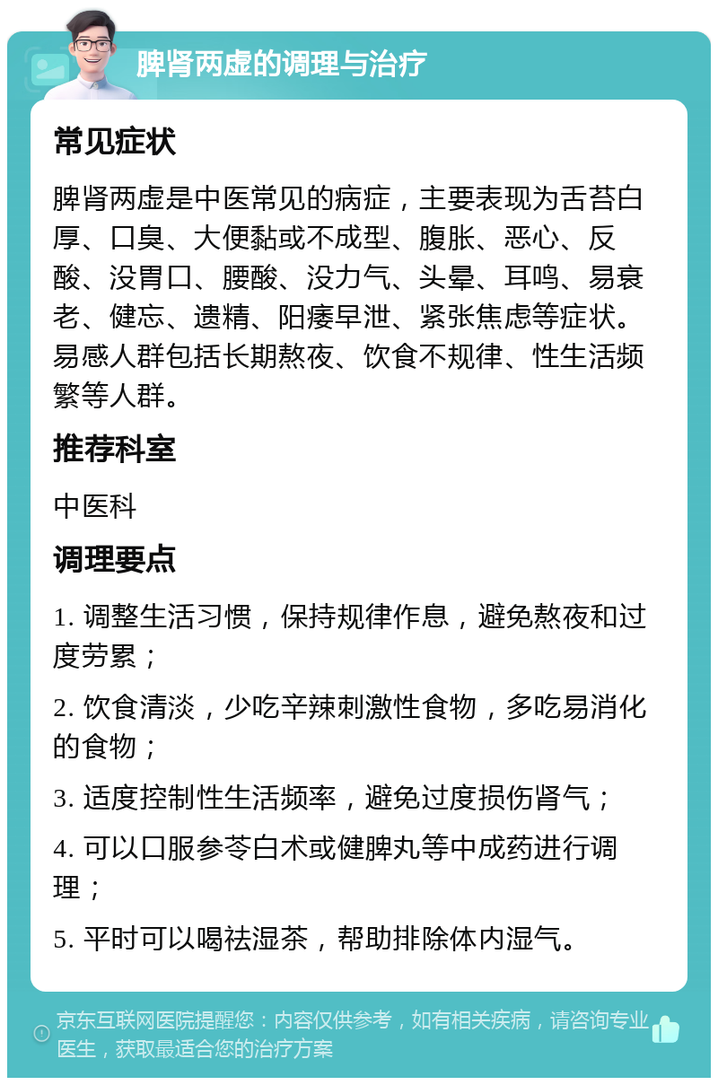 脾肾两虚的调理与治疗 常见症状 脾肾两虚是中医常见的病症，主要表现为舌苔白厚、口臭、大便黏或不成型、腹胀、恶心、反酸、没胃口、腰酸、没力气、头晕、耳鸣、易衰老、健忘、遗精、阳痿早泄、紧张焦虑等症状。易感人群包括长期熬夜、饮食不规律、性生活频繁等人群。 推荐科室 中医科 调理要点 1. 调整生活习惯，保持规律作息，避免熬夜和过度劳累； 2. 饮食清淡，少吃辛辣刺激性食物，多吃易消化的食物； 3. 适度控制性生活频率，避免过度损伤肾气； 4. 可以口服参苓白术或健脾丸等中成药进行调理； 5. 平时可以喝祛湿茶，帮助排除体内湿气。