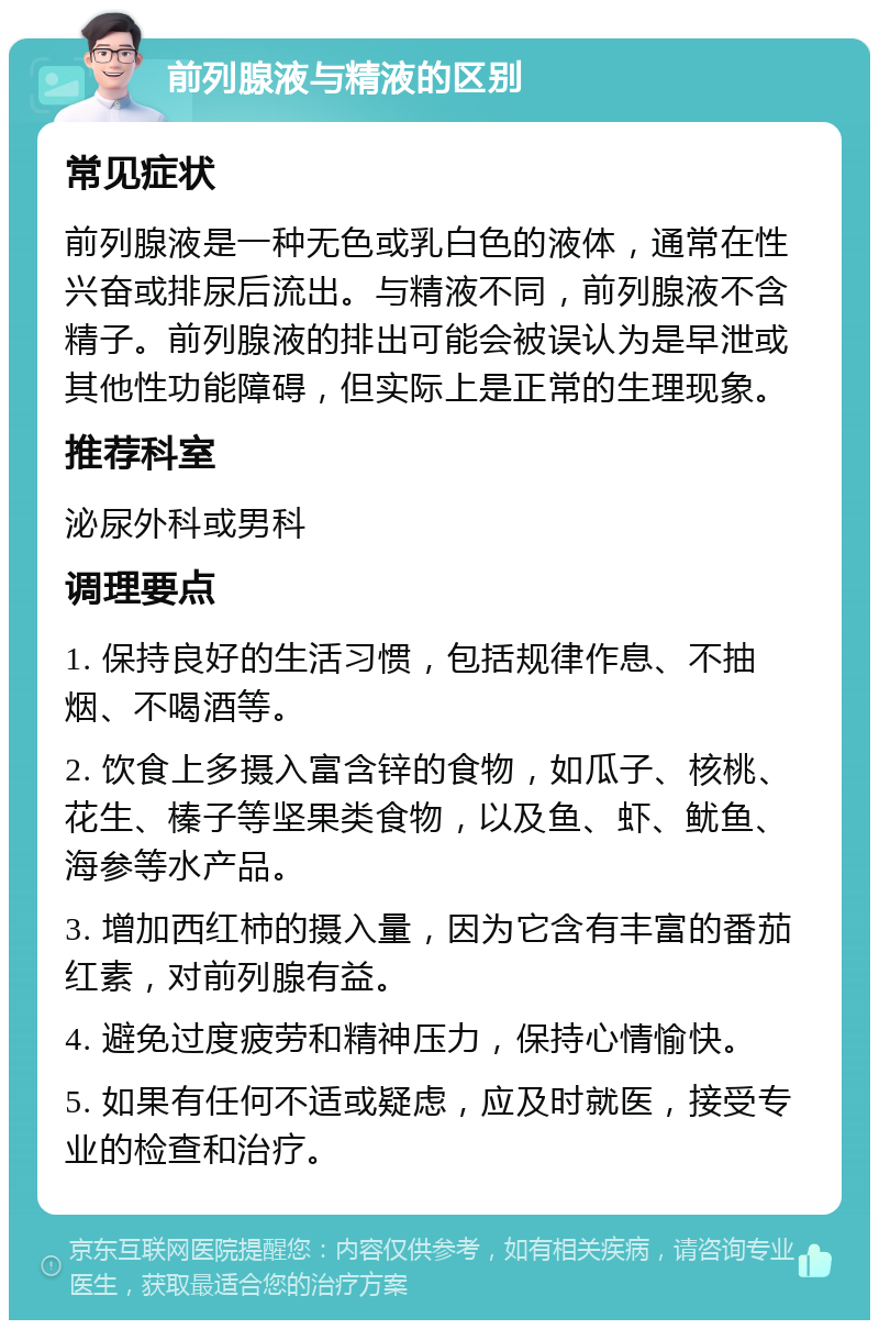 前列腺液与精液的区别 常见症状 前列腺液是一种无色或乳白色的液体，通常在性兴奋或排尿后流出。与精液不同，前列腺液不含精子。前列腺液的排出可能会被误认为是早泄或其他性功能障碍，但实际上是正常的生理现象。 推荐科室 泌尿外科或男科 调理要点 1. 保持良好的生活习惯，包括规律作息、不抽烟、不喝酒等。 2. 饮食上多摄入富含锌的食物，如瓜子、核桃、花生、榛子等坚果类食物，以及鱼、虾、鱿鱼、海参等水产品。 3. 增加西红柿的摄入量，因为它含有丰富的番茄红素，对前列腺有益。 4. 避免过度疲劳和精神压力，保持心情愉快。 5. 如果有任何不适或疑虑，应及时就医，接受专业的检查和治疗。