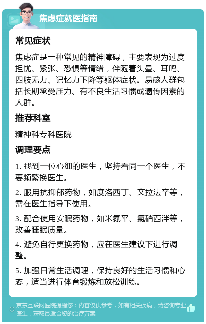 焦虑症就医指南 常见症状 焦虑症是一种常见的精神障碍，主要表现为过度担忧、紧张、恐惧等情绪，伴随着头晕、耳鸣、四肢无力、记忆力下降等躯体症状。易感人群包括长期承受压力、有不良生活习惯或遗传因素的人群。 推荐科室 精神科专科医院 调理要点 1. 找到一位心细的医生，坚持看同一个医生，不要频繁换医生。 2. 服用抗抑郁药物，如度洛西丁、文拉法辛等，需在医生指导下使用。 3. 配合使用安眠药物，如米氮平、氯硝西泮等，改善睡眠质量。 4. 避免自行更换药物，应在医生建议下进行调整。 5. 加强日常生活调理，保持良好的生活习惯和心态，适当进行体育锻炼和放松训练。