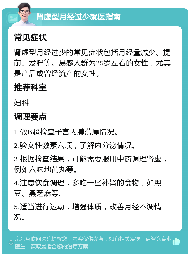 肾虚型月经过少就医指南 常见症状 肾虚型月经过少的常见症状包括月经量减少、提前、发胖等。易感人群为25岁左右的女性，尤其是产后或曾经流产的女性。 推荐科室 妇科 调理要点 1.做B超检查子宫内膜薄厚情况。 2.验女性激素六项，了解内分泌情况。 3.根据检查结果，可能需要服用中药调理肾虚，例如六味地黄丸等。 4.注意饮食调理，多吃一些补肾的食物，如黑豆、黑芝麻等。 5.适当进行运动，增强体质，改善月经不调情况。