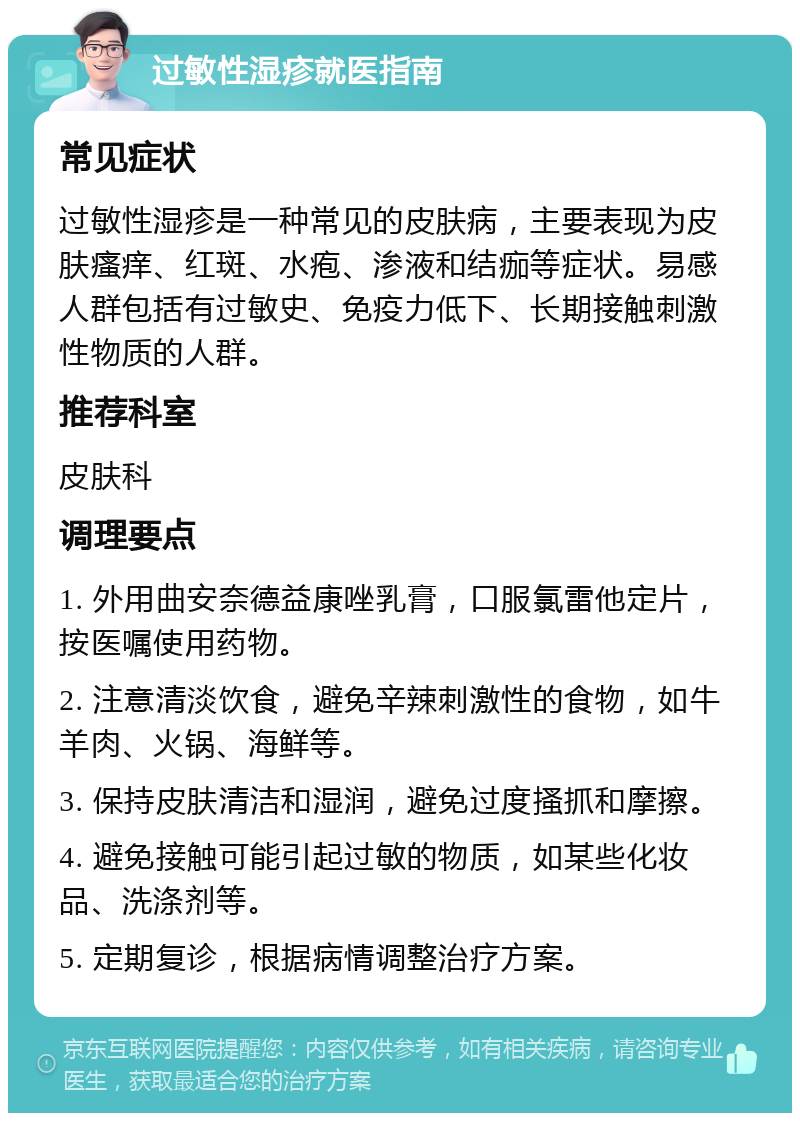 过敏性湿疹就医指南 常见症状 过敏性湿疹是一种常见的皮肤病，主要表现为皮肤瘙痒、红斑、水疱、渗液和结痂等症状。易感人群包括有过敏史、免疫力低下、长期接触刺激性物质的人群。 推荐科室 皮肤科 调理要点 1. 外用曲安奈德益康唑乳膏，口服氯雷他定片，按医嘱使用药物。 2. 注意清淡饮食，避免辛辣刺激性的食物，如牛羊肉、火锅、海鲜等。 3. 保持皮肤清洁和湿润，避免过度搔抓和摩擦。 4. 避免接触可能引起过敏的物质，如某些化妆品、洗涤剂等。 5. 定期复诊，根据病情调整治疗方案。