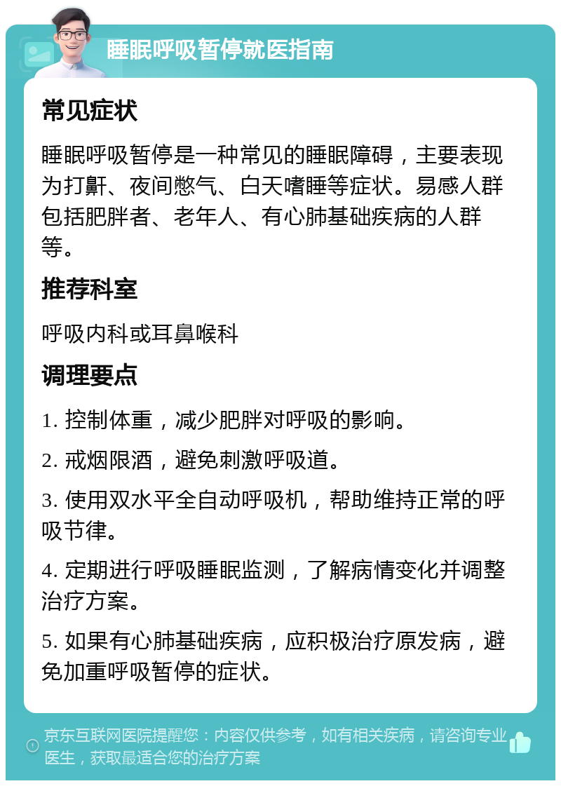 睡眠呼吸暂停就医指南 常见症状 睡眠呼吸暂停是一种常见的睡眠障碍，主要表现为打鼾、夜间憋气、白天嗜睡等症状。易感人群包括肥胖者、老年人、有心肺基础疾病的人群等。 推荐科室 呼吸内科或耳鼻喉科 调理要点 1. 控制体重，减少肥胖对呼吸的影响。 2. 戒烟限酒，避免刺激呼吸道。 3. 使用双水平全自动呼吸机，帮助维持正常的呼吸节律。 4. 定期进行呼吸睡眠监测，了解病情变化并调整治疗方案。 5. 如果有心肺基础疾病，应积极治疗原发病，避免加重呼吸暂停的症状。